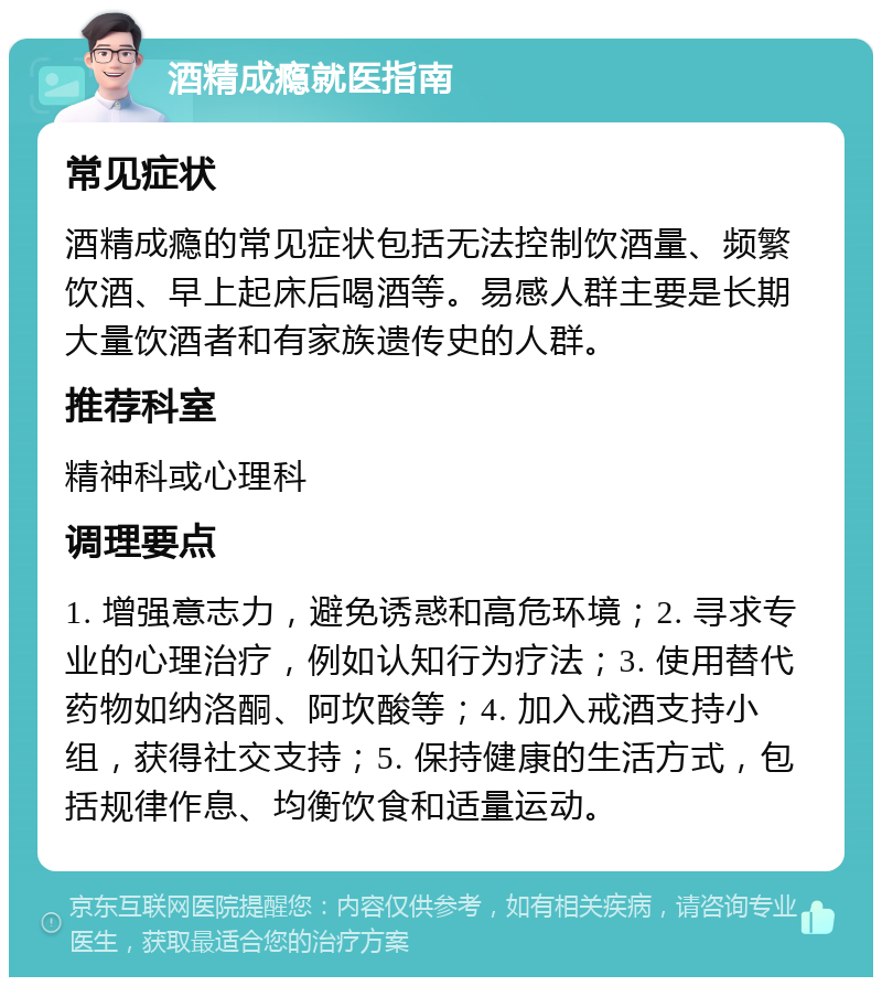 酒精成瘾就医指南 常见症状 酒精成瘾的常见症状包括无法控制饮酒量、频繁饮酒、早上起床后喝酒等。易感人群主要是长期大量饮酒者和有家族遗传史的人群。 推荐科室 精神科或心理科 调理要点 1. 增强意志力，避免诱惑和高危环境；2. 寻求专业的心理治疗，例如认知行为疗法；3. 使用替代药物如纳洛酮、阿坎酸等；4. 加入戒酒支持小组，获得社交支持；5. 保持健康的生活方式，包括规律作息、均衡饮食和适量运动。