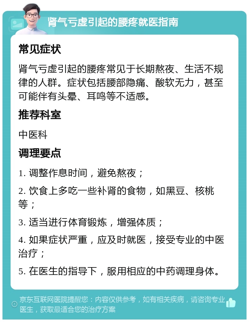 肾气亏虚引起的腰疼就医指南 常见症状 肾气亏虚引起的腰疼常见于长期熬夜、生活不规律的人群。症状包括腰部隐痛、酸软无力，甚至可能伴有头晕、耳鸣等不适感。 推荐科室 中医科 调理要点 1. 调整作息时间，避免熬夜； 2. 饮食上多吃一些补肾的食物，如黑豆、核桃等； 3. 适当进行体育锻炼，增强体质； 4. 如果症状严重，应及时就医，接受专业的中医治疗； 5. 在医生的指导下，服用相应的中药调理身体。