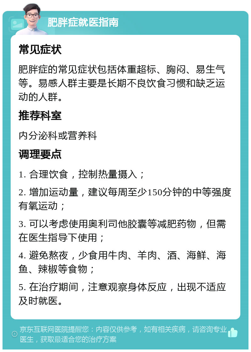 肥胖症就医指南 常见症状 肥胖症的常见症状包括体重超标、胸闷、易生气等。易感人群主要是长期不良饮食习惯和缺乏运动的人群。 推荐科室 内分泌科或营养科 调理要点 1. 合理饮食，控制热量摄入； 2. 增加运动量，建议每周至少150分钟的中等强度有氧运动； 3. 可以考虑使用奥利司他胶囊等减肥药物，但需在医生指导下使用； 4. 避免熬夜，少食用牛肉、羊肉、酒、海鲜、海鱼、辣椒等食物； 5. 在治疗期间，注意观察身体反应，出现不适应及时就医。