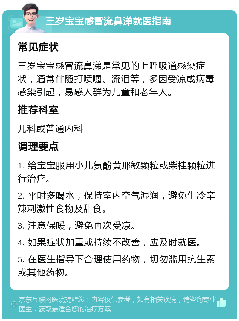 三岁宝宝感冒流鼻涕就医指南 常见症状 三岁宝宝感冒流鼻涕是常见的上呼吸道感染症状，通常伴随打喷嚏、流泪等，多因受凉或病毒感染引起，易感人群为儿童和老年人。 推荐科室 儿科或普通内科 调理要点 1. 给宝宝服用小儿氨酚黄那敏颗粒或柴桂颗粒进行治疗。 2. 平时多喝水，保持室内空气湿润，避免生冷辛辣刺激性食物及甜食。 3. 注意保暖，避免再次受凉。 4. 如果症状加重或持续不改善，应及时就医。 5. 在医生指导下合理使用药物，切勿滥用抗生素或其他药物。