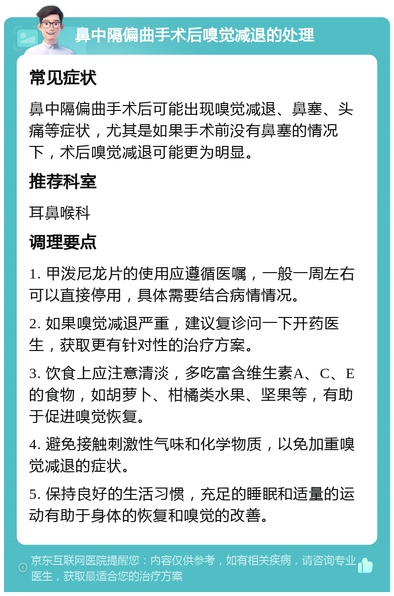 鼻中隔偏曲手术后嗅觉减退的处理 常见症状 鼻中隔偏曲手术后可能出现嗅觉减退、鼻塞、头痛等症状，尤其是如果手术前没有鼻塞的情况下，术后嗅觉减退可能更为明显。 推荐科室 耳鼻喉科 调理要点 1. 甲泼尼龙片的使用应遵循医嘱，一般一周左右可以直接停用，具体需要结合病情情况。 2. 如果嗅觉减退严重，建议复诊问一下开药医生，获取更有针对性的治疗方案。 3. 饮食上应注意清淡，多吃富含维生素A、C、E的食物，如胡萝卜、柑橘类水果、坚果等，有助于促进嗅觉恢复。 4. 避免接触刺激性气味和化学物质，以免加重嗅觉减退的症状。 5. 保持良好的生活习惯，充足的睡眠和适量的运动有助于身体的恢复和嗅觉的改善。