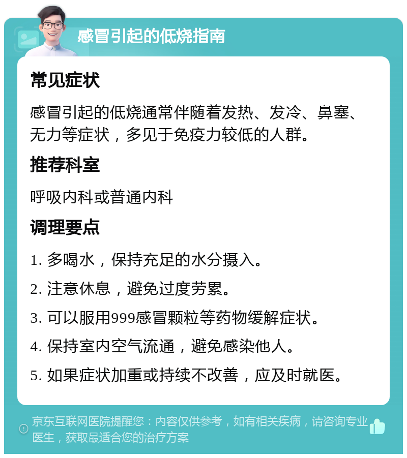 感冒引起的低烧指南 常见症状 感冒引起的低烧通常伴随着发热、发冷、鼻塞、无力等症状，多见于免疫力较低的人群。 推荐科室 呼吸内科或普通内科 调理要点 1. 多喝水，保持充足的水分摄入。 2. 注意休息，避免过度劳累。 3. 可以服用999感冒颗粒等药物缓解症状。 4. 保持室内空气流通，避免感染他人。 5. 如果症状加重或持续不改善，应及时就医。