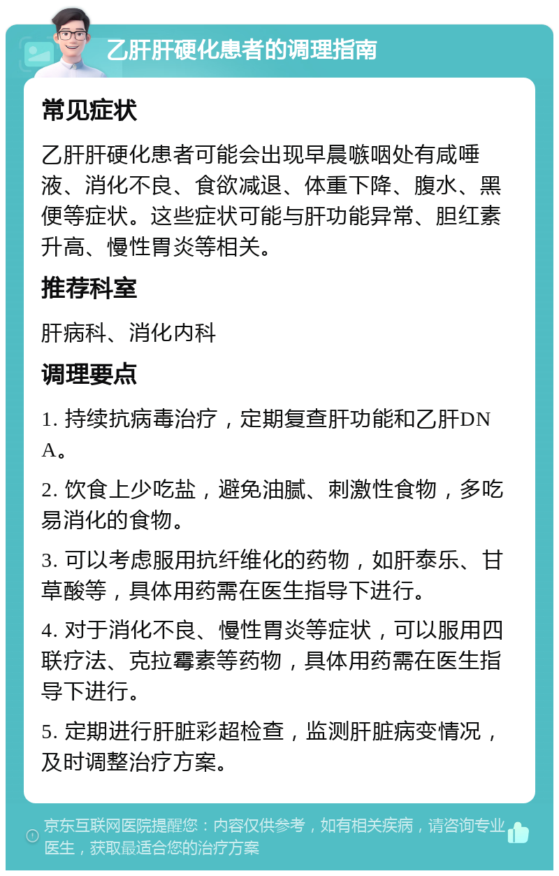 乙肝肝硬化患者的调理指南 常见症状 乙肝肝硬化患者可能会出现早晨嗾咽处有咸唾液、消化不良、食欲减退、体重下降、腹水、黑便等症状。这些症状可能与肝功能异常、胆红素升高、慢性胃炎等相关。 推荐科室 肝病科、消化内科 调理要点 1. 持续抗病毒治疗，定期复查肝功能和乙肝DNA。 2. 饮食上少吃盐，避免油腻、刺激性食物，多吃易消化的食物。 3. 可以考虑服用抗纤维化的药物，如肝泰乐、甘草酸等，具体用药需在医生指导下进行。 4. 对于消化不良、慢性胃炎等症状，可以服用四联疗法、克拉霉素等药物，具体用药需在医生指导下进行。 5. 定期进行肝脏彩超检查，监测肝脏病变情况，及时调整治疗方案。