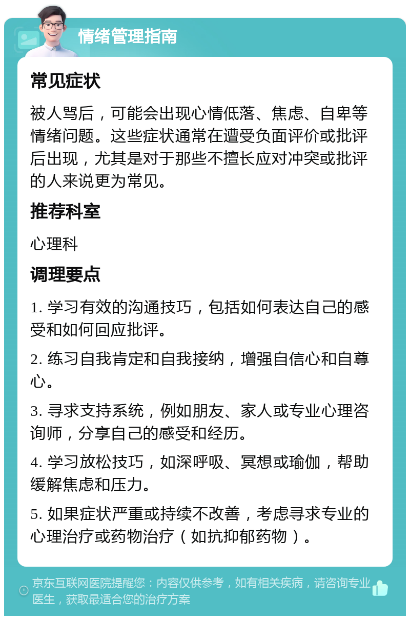 情绪管理指南 常见症状 被人骂后，可能会出现心情低落、焦虑、自卑等情绪问题。这些症状通常在遭受负面评价或批评后出现，尤其是对于那些不擅长应对冲突或批评的人来说更为常见。 推荐科室 心理科 调理要点 1. 学习有效的沟通技巧，包括如何表达自己的感受和如何回应批评。 2. 练习自我肯定和自我接纳，增强自信心和自尊心。 3. 寻求支持系统，例如朋友、家人或专业心理咨询师，分享自己的感受和经历。 4. 学习放松技巧，如深呼吸、冥想或瑜伽，帮助缓解焦虑和压力。 5. 如果症状严重或持续不改善，考虑寻求专业的心理治疗或药物治疗（如抗抑郁药物）。