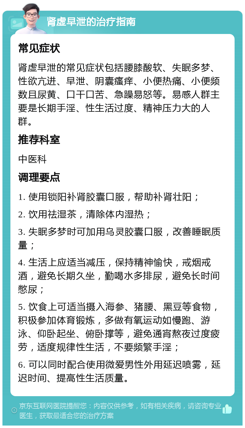 肾虚早泄的治疗指南 常见症状 肾虚早泄的常见症状包括腰膝酸软、失眠多梦、性欲亢进、早泄、阴囊瘙痒、小便热痛、小便频数且尿黄、口干口苦、急躁易怒等。易感人群主要是长期手淫、性生活过度、精神压力大的人群。 推荐科室 中医科 调理要点 1. 使用锁阳补肾胶囊口服，帮助补肾壮阳； 2. 饮用祛湿茶，清除体内湿热； 3. 失眠多梦时可加用乌灵胶囊口服，改善睡眠质量； 4. 生活上应适当减压，保持精神愉快，戒烟戒酒，避免长期久坐，勤喝水多排尿，避免长时间憋尿； 5. 饮食上可适当摄入海参、猪腰、黑豆等食物，积极参加体育锻炼，多做有氧运动如慢跑、游泳、仰卧起坐、俯卧撑等，避免通宵熬夜过度疲劳，适度规律性生活，不要频繁手淫； 6. 可以同时配合使用微爱男性外用延迟喷雾，延迟时间、提高性生活质量。