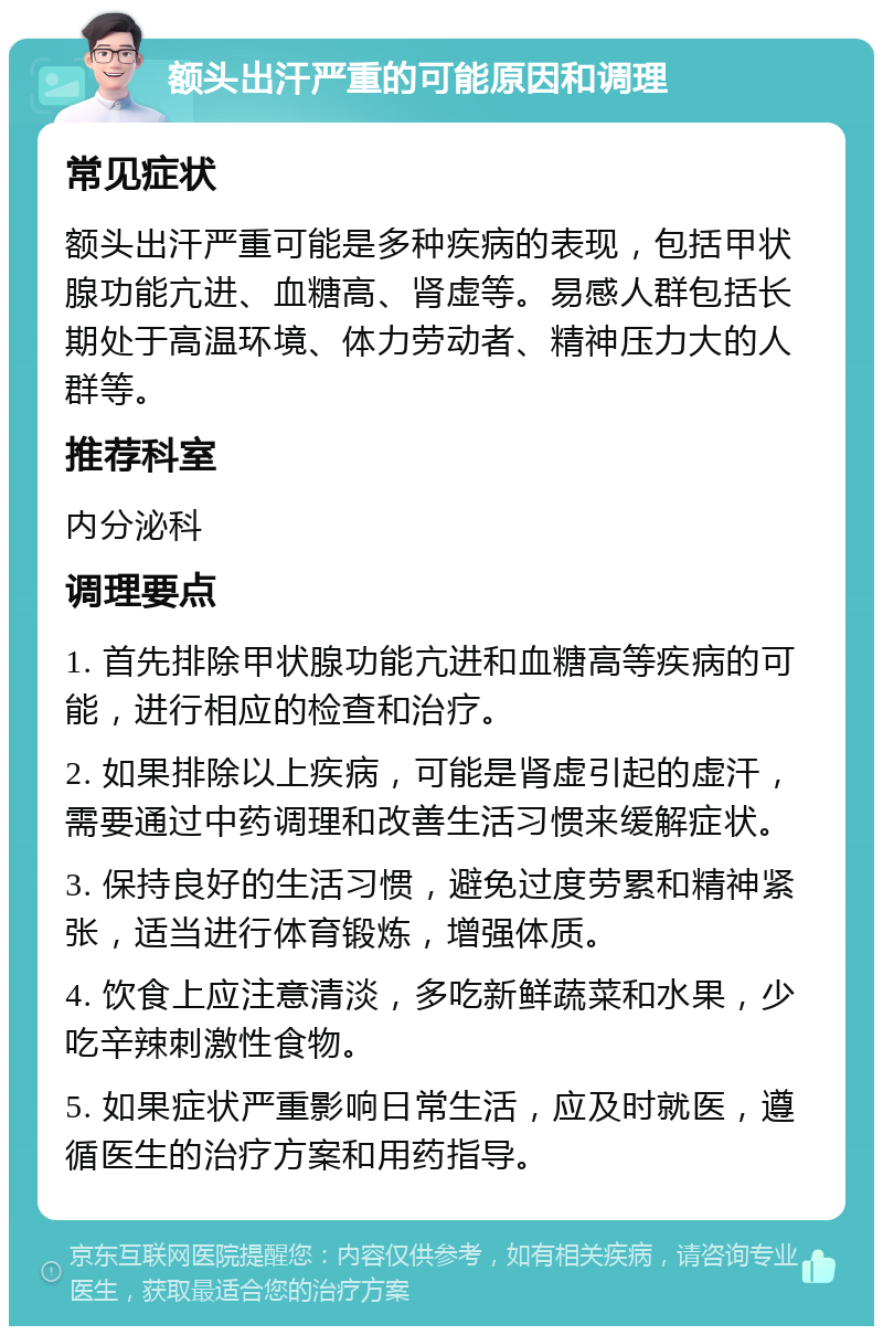 额头出汗严重的可能原因和调理 常见症状 额头出汗严重可能是多种疾病的表现，包括甲状腺功能亢进、血糖高、肾虚等。易感人群包括长期处于高温环境、体力劳动者、精神压力大的人群等。 推荐科室 内分泌科 调理要点 1. 首先排除甲状腺功能亢进和血糖高等疾病的可能，进行相应的检查和治疗。 2. 如果排除以上疾病，可能是肾虚引起的虚汗，需要通过中药调理和改善生活习惯来缓解症状。 3. 保持良好的生活习惯，避免过度劳累和精神紧张，适当进行体育锻炼，增强体质。 4. 饮食上应注意清淡，多吃新鲜蔬菜和水果，少吃辛辣刺激性食物。 5. 如果症状严重影响日常生活，应及时就医，遵循医生的治疗方案和用药指导。