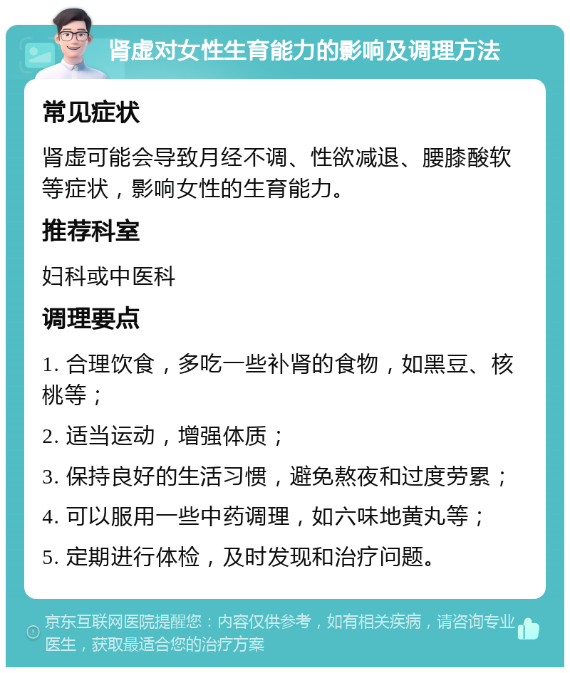 肾虚对女性生育能力的影响及调理方法 常见症状 肾虚可能会导致月经不调、性欲减退、腰膝酸软等症状，影响女性的生育能力。 推荐科室 妇科或中医科 调理要点 1. 合理饮食，多吃一些补肾的食物，如黑豆、核桃等； 2. 适当运动，增强体质； 3. 保持良好的生活习惯，避免熬夜和过度劳累； 4. 可以服用一些中药调理，如六味地黄丸等； 5. 定期进行体检，及时发现和治疗问题。