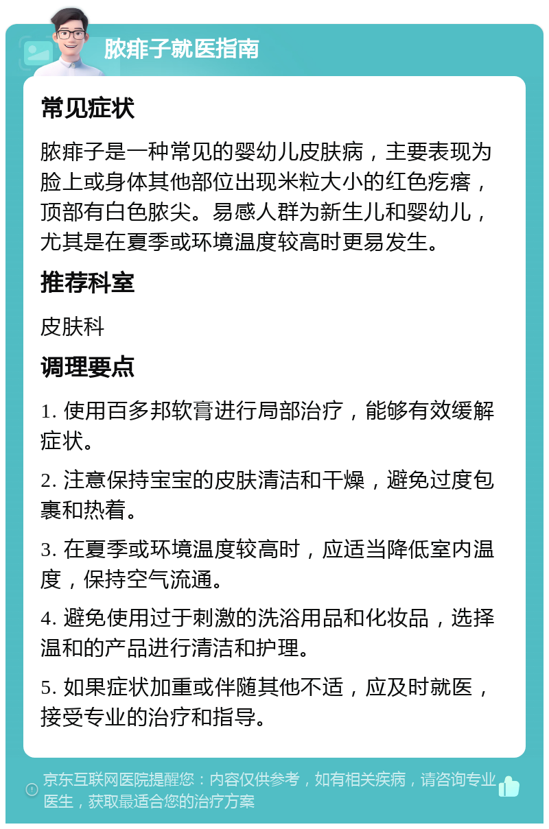 脓痱子就医指南 常见症状 脓痱子是一种常见的婴幼儿皮肤病，主要表现为脸上或身体其他部位出现米粒大小的红色疙瘩，顶部有白色脓尖。易感人群为新生儿和婴幼儿，尤其是在夏季或环境温度较高时更易发生。 推荐科室 皮肤科 调理要点 1. 使用百多邦软膏进行局部治疗，能够有效缓解症状。 2. 注意保持宝宝的皮肤清洁和干燥，避免过度包裹和热着。 3. 在夏季或环境温度较高时，应适当降低室内温度，保持空气流通。 4. 避免使用过于刺激的洗浴用品和化妆品，选择温和的产品进行清洁和护理。 5. 如果症状加重或伴随其他不适，应及时就医，接受专业的治疗和指导。