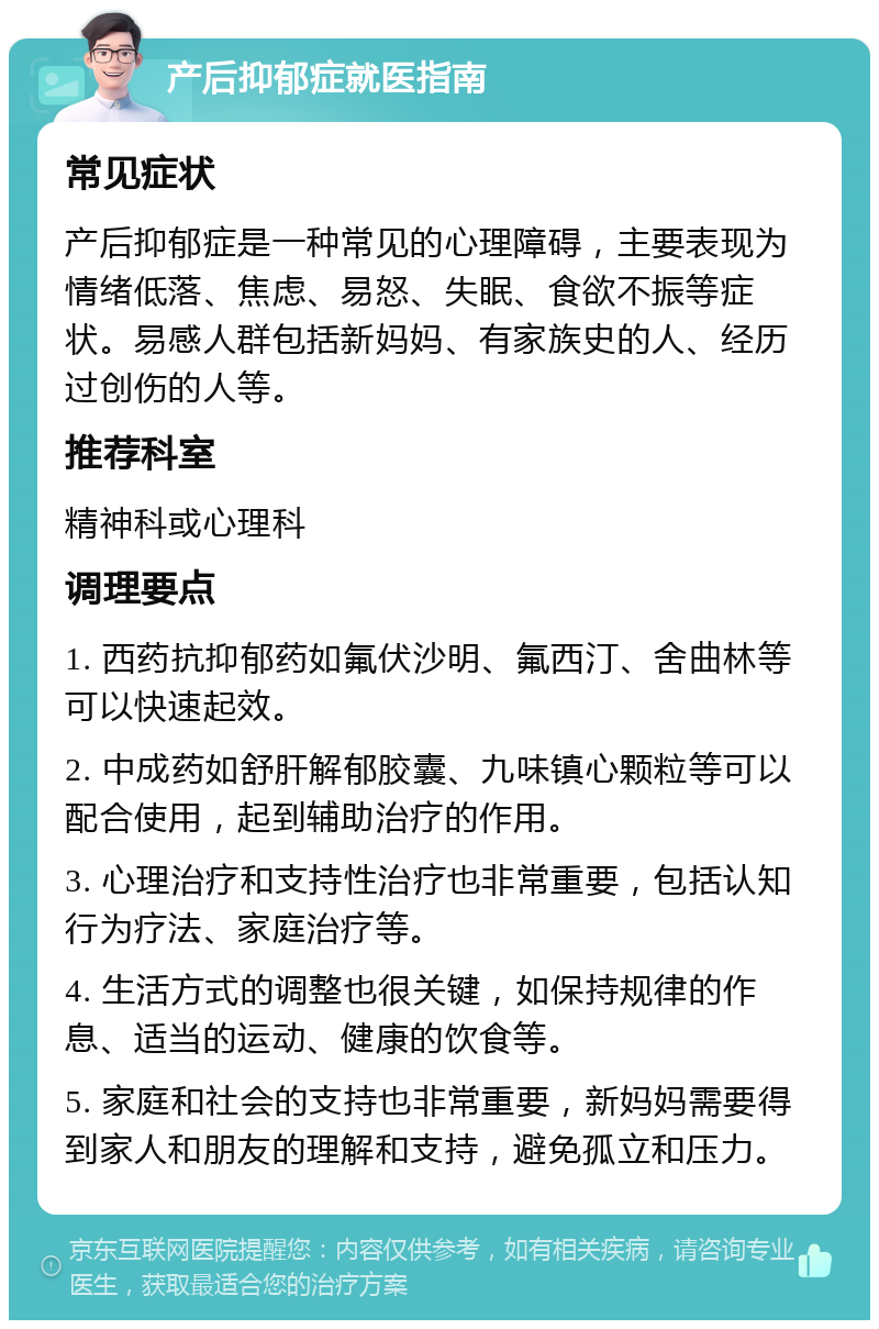 产后抑郁症就医指南 常见症状 产后抑郁症是一种常见的心理障碍，主要表现为情绪低落、焦虑、易怒、失眠、食欲不振等症状。易感人群包括新妈妈、有家族史的人、经历过创伤的人等。 推荐科室 精神科或心理科 调理要点 1. 西药抗抑郁药如氟伏沙明、氟西汀、舍曲林等可以快速起效。 2. 中成药如舒肝解郁胶囊、九味镇心颗粒等可以配合使用，起到辅助治疗的作用。 3. 心理治疗和支持性治疗也非常重要，包括认知行为疗法、家庭治疗等。 4. 生活方式的调整也很关键，如保持规律的作息、适当的运动、健康的饮食等。 5. 家庭和社会的支持也非常重要，新妈妈需要得到家人和朋友的理解和支持，避免孤立和压力。