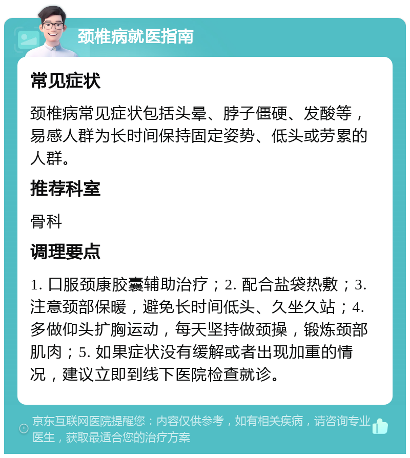 颈椎病就医指南 常见症状 颈椎病常见症状包括头晕、脖子僵硬、发酸等，易感人群为长时间保持固定姿势、低头或劳累的人群。 推荐科室 骨科 调理要点 1. 口服颈康胶囊辅助治疗；2. 配合盐袋热敷；3. 注意颈部保暖，避免长时间低头、久坐久站；4. 多做仰头扩胸运动，每天坚持做颈操，锻炼颈部肌肉；5. 如果症状没有缓解或者出现加重的情况，建议立即到线下医院检查就诊。