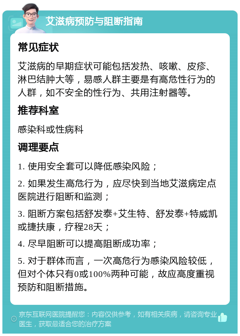 艾滋病预防与阻断指南 常见症状 艾滋病的早期症状可能包括发热、咳嗽、皮疹、淋巴结肿大等，易感人群主要是有高危性行为的人群，如不安全的性行为、共用注射器等。 推荐科室 感染科或性病科 调理要点 1. 使用安全套可以降低感染风险； 2. 如果发生高危行为，应尽快到当地艾滋病定点医院进行阻断和监测； 3. 阻断方案包括舒发泰+艾生特、舒发泰+特威凯或捷扶康，疗程28天； 4. 尽早阻断可以提高阻断成功率； 5. 对于群体而言，一次高危行为感染风险较低，但对个体只有0或100%两种可能，故应高度重视预防和阻断措施。