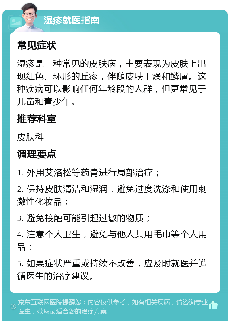 湿疹就医指南 常见症状 湿疹是一种常见的皮肤病，主要表现为皮肤上出现红色、环形的丘疹，伴随皮肤干燥和鳞屑。这种疾病可以影响任何年龄段的人群，但更常见于儿童和青少年。 推荐科室 皮肤科 调理要点 1. 外用艾洛松等药膏进行局部治疗； 2. 保持皮肤清洁和湿润，避免过度洗涤和使用刺激性化妆品； 3. 避免接触可能引起过敏的物质； 4. 注意个人卫生，避免与他人共用毛巾等个人用品； 5. 如果症状严重或持续不改善，应及时就医并遵循医生的治疗建议。