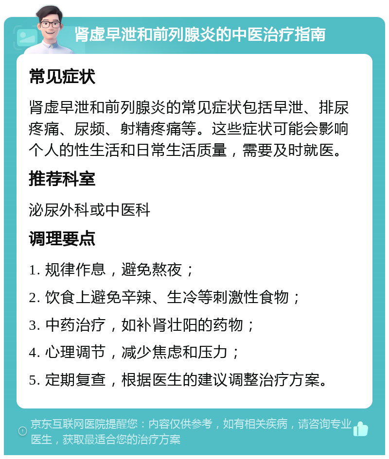 肾虚早泄和前列腺炎的中医治疗指南 常见症状 肾虚早泄和前列腺炎的常见症状包括早泄、排尿疼痛、尿频、射精疼痛等。这些症状可能会影响个人的性生活和日常生活质量，需要及时就医。 推荐科室 泌尿外科或中医科 调理要点 1. 规律作息，避免熬夜； 2. 饮食上避免辛辣、生冷等刺激性食物； 3. 中药治疗，如补肾壮阳的药物； 4. 心理调节，减少焦虑和压力； 5. 定期复查，根据医生的建议调整治疗方案。