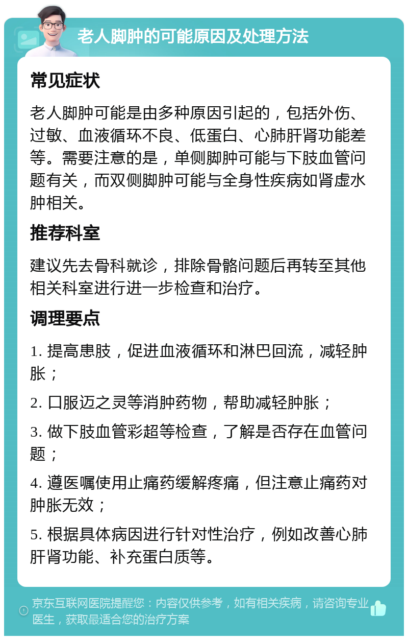 老人脚肿的可能原因及处理方法 常见症状 老人脚肿可能是由多种原因引起的，包括外伤、过敏、血液循环不良、低蛋白、心肺肝肾功能差等。需要注意的是，单侧脚肿可能与下肢血管问题有关，而双侧脚肿可能与全身性疾病如肾虚水肿相关。 推荐科室 建议先去骨科就诊，排除骨骼问题后再转至其他相关科室进行进一步检查和治疗。 调理要点 1. 提高患肢，促进血液循环和淋巴回流，减轻肿胀； 2. 口服迈之灵等消肿药物，帮助减轻肿胀； 3. 做下肢血管彩超等检查，了解是否存在血管问题； 4. 遵医嘱使用止痛药缓解疼痛，但注意止痛药对肿胀无效； 5. 根据具体病因进行针对性治疗，例如改善心肺肝肾功能、补充蛋白质等。