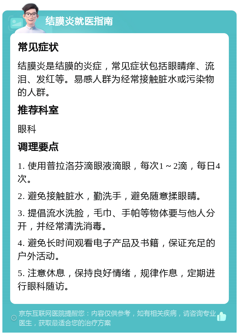 结膜炎就医指南 常见症状 结膜炎是结膜的炎症，常见症状包括眼睛痒、流泪、发红等。易感人群为经常接触脏水或污染物的人群。 推荐科室 眼科 调理要点 1. 使用普拉洛芬滴眼液滴眼，每次1～2滴，每日4次。 2. 避免接触脏水，勤洗手，避免随意揉眼睛。 3. 提倡流水洗脸，毛巾、手帕等物体要与他人分开，并经常清洗消毒。 4. 避免长时间观看电子产品及书籍，保证充足的户外活动。 5. 注意休息，保持良好情绪，规律作息，定期进行眼科随访。