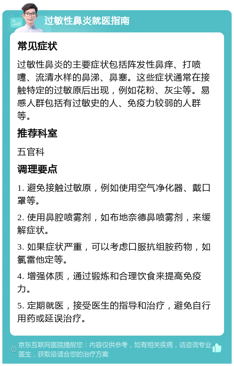 过敏性鼻炎就医指南 常见症状 过敏性鼻炎的主要症状包括阵发性鼻痒、打喷嚏、流清水样的鼻涕、鼻塞。这些症状通常在接触特定的过敏原后出现，例如花粉、灰尘等。易感人群包括有过敏史的人、免疫力较弱的人群等。 推荐科室 五官科 调理要点 1. 避免接触过敏原，例如使用空气净化器、戴口罩等。 2. 使用鼻腔喷雾剂，如布地奈德鼻喷雾剂，来缓解症状。 3. 如果症状严重，可以考虑口服抗组胺药物，如氯雷他定等。 4. 增强体质，通过锻炼和合理饮食来提高免疫力。 5. 定期就医，接受医生的指导和治疗，避免自行用药或延误治疗。