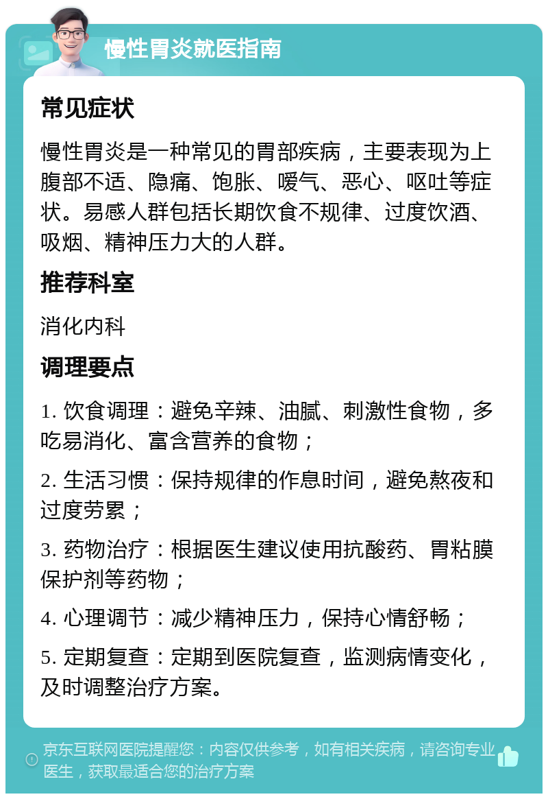 慢性胃炎就医指南 常见症状 慢性胃炎是一种常见的胃部疾病，主要表现为上腹部不适、隐痛、饱胀、嗳气、恶心、呕吐等症状。易感人群包括长期饮食不规律、过度饮酒、吸烟、精神压力大的人群。 推荐科室 消化内科 调理要点 1. 饮食调理：避免辛辣、油腻、刺激性食物，多吃易消化、富含营养的食物； 2. 生活习惯：保持规律的作息时间，避免熬夜和过度劳累； 3. 药物治疗：根据医生建议使用抗酸药、胃粘膜保护剂等药物； 4. 心理调节：减少精神压力，保持心情舒畅； 5. 定期复查：定期到医院复查，监测病情变化，及时调整治疗方案。