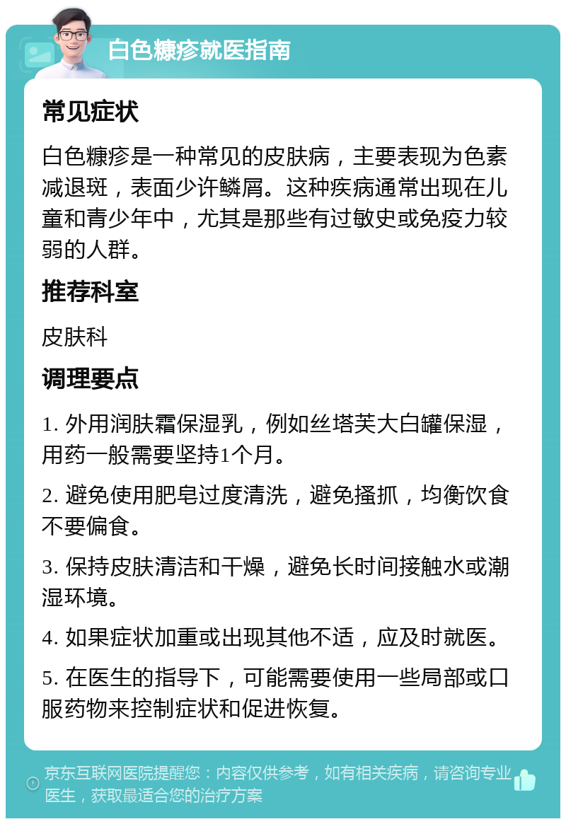 白色糠疹就医指南 常见症状 白色糠疹是一种常见的皮肤病，主要表现为色素减退斑，表面少许鳞屑。这种疾病通常出现在儿童和青少年中，尤其是那些有过敏史或免疫力较弱的人群。 推荐科室 皮肤科 调理要点 1. 外用润肤霜保湿乳，例如丝塔芙大白罐保湿，用药一般需要坚持1个月。 2. 避免使用肥皂过度清洗，避免搔抓，均衡饮食不要偏食。 3. 保持皮肤清洁和干燥，避免长时间接触水或潮湿环境。 4. 如果症状加重或出现其他不适，应及时就医。 5. 在医生的指导下，可能需要使用一些局部或口服药物来控制症状和促进恢复。