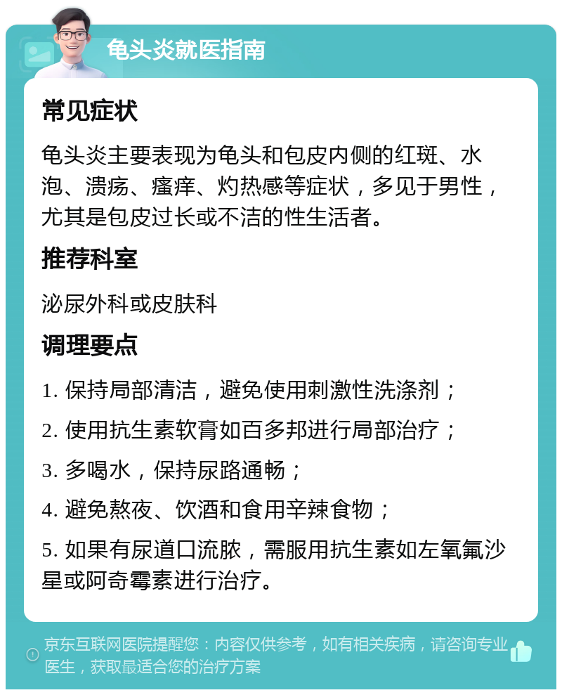 龟头炎就医指南 常见症状 龟头炎主要表现为龟头和包皮内侧的红斑、水泡、溃疡、瘙痒、灼热感等症状，多见于男性，尤其是包皮过长或不洁的性生活者。 推荐科室 泌尿外科或皮肤科 调理要点 1. 保持局部清洁，避免使用刺激性洗涤剂； 2. 使用抗生素软膏如百多邦进行局部治疗； 3. 多喝水，保持尿路通畅； 4. 避免熬夜、饮酒和食用辛辣食物； 5. 如果有尿道口流脓，需服用抗生素如左氧氟沙星或阿奇霉素进行治疗。