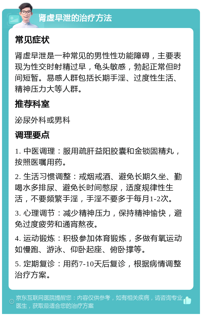 肾虚早泄的治疗方法 常见症状 肾虚早泄是一种常见的男性性功能障碍，主要表现为性交时射精过早，龟头敏感，勃起正常但时间短暂。易感人群包括长期手淫、过度性生活、精神压力大等人群。 推荐科室 泌尿外科或男科 调理要点 1. 中医调理：服用疏肝益阳胶囊和金锁固精丸，按照医嘱用药。 2. 生活习惯调整：戒烟戒酒、避免长期久坐、勤喝水多排尿、避免长时间憋尿，适度规律性生活，不要频繁手淫，手淫不要多于每月1-2次。 3. 心理调节：减少精神压力，保持精神愉快，避免过度疲劳和通宵熬夜。 4. 运动锻炼：积极参加体育锻炼，多做有氧运动如慢跑、游泳、仰卧起座、俯卧撑等。 5. 定期复诊：用药7-10天后复诊，根据病情调整治疗方案。