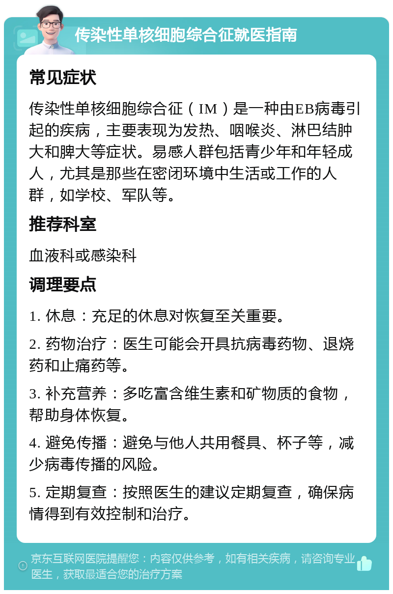 传染性单核细胞综合征就医指南 常见症状 传染性单核细胞综合征（IM）是一种由EB病毒引起的疾病，主要表现为发热、咽喉炎、淋巴结肿大和脾大等症状。易感人群包括青少年和年轻成人，尤其是那些在密闭环境中生活或工作的人群，如学校、军队等。 推荐科室 血液科或感染科 调理要点 1. 休息：充足的休息对恢复至关重要。 2. 药物治疗：医生可能会开具抗病毒药物、退烧药和止痛药等。 3. 补充营养：多吃富含维生素和矿物质的食物，帮助身体恢复。 4. 避免传播：避免与他人共用餐具、杯子等，减少病毒传播的风险。 5. 定期复查：按照医生的建议定期复查，确保病情得到有效控制和治疗。