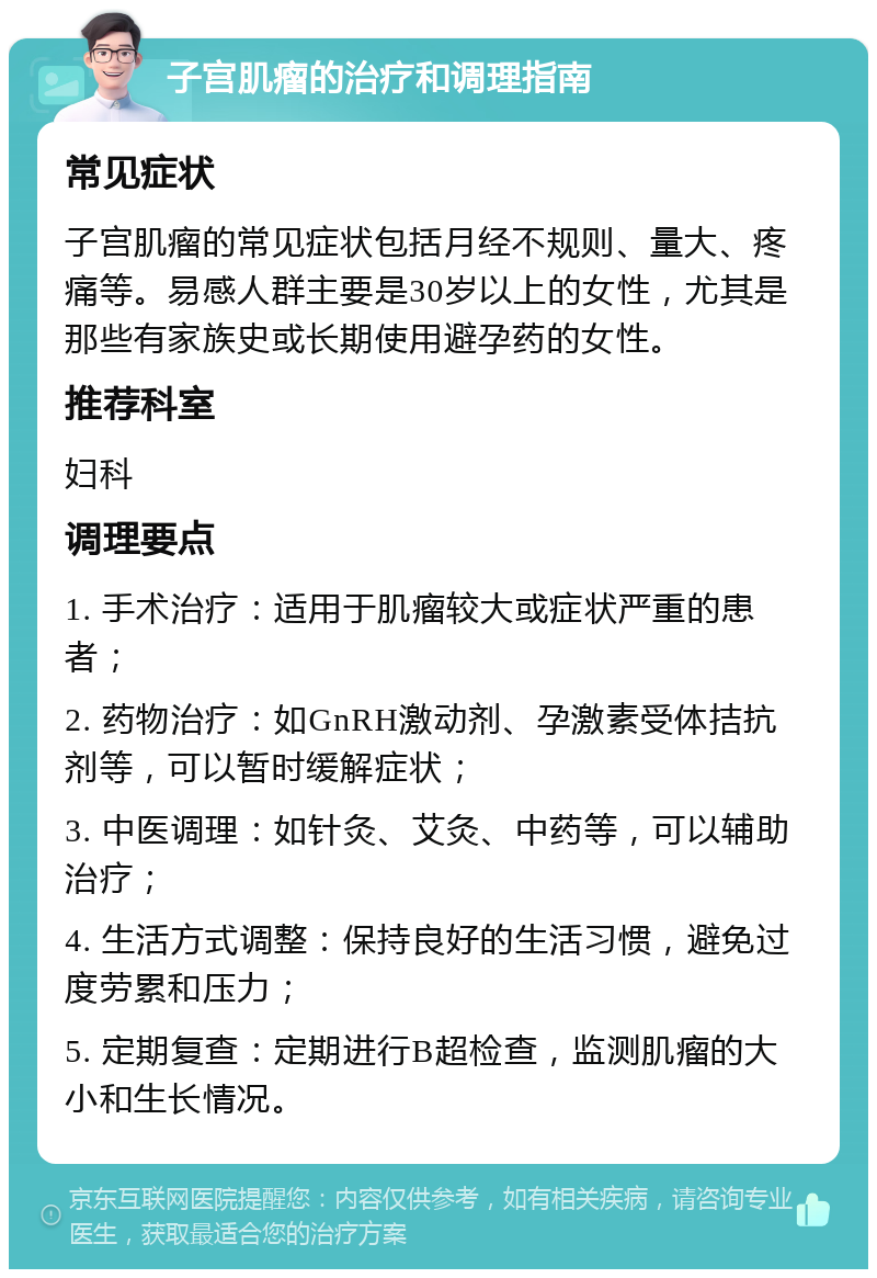 子宫肌瘤的治疗和调理指南 常见症状 子宫肌瘤的常见症状包括月经不规则、量大、疼痛等。易感人群主要是30岁以上的女性，尤其是那些有家族史或长期使用避孕药的女性。 推荐科室 妇科 调理要点 1. 手术治疗：适用于肌瘤较大或症状严重的患者； 2. 药物治疗：如GnRH激动剂、孕激素受体拮抗剂等，可以暂时缓解症状； 3. 中医调理：如针灸、艾灸、中药等，可以辅助治疗； 4. 生活方式调整：保持良好的生活习惯，避免过度劳累和压力； 5. 定期复查：定期进行B超检查，监测肌瘤的大小和生长情况。