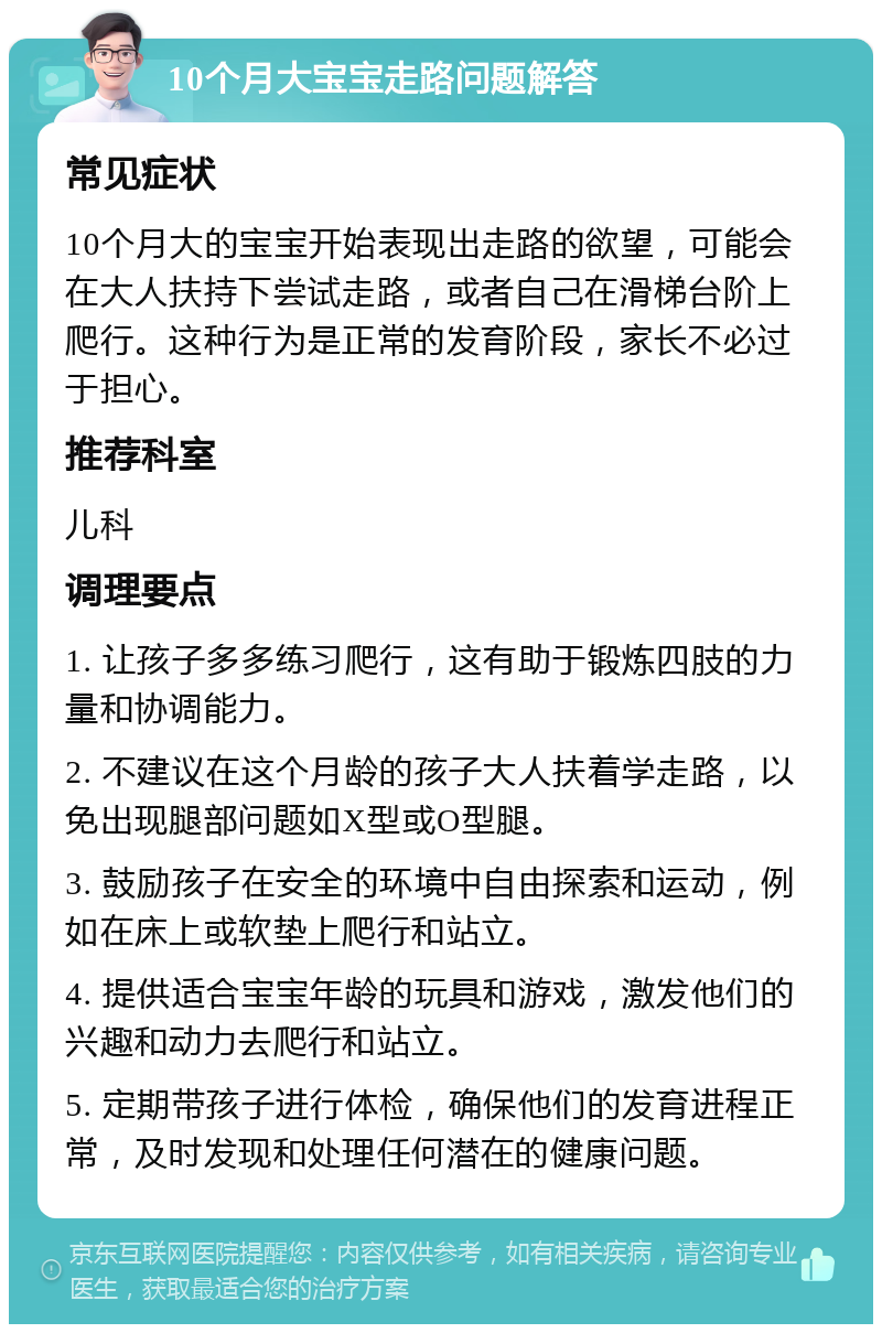 10个月大宝宝走路问题解答 常见症状 10个月大的宝宝开始表现出走路的欲望，可能会在大人扶持下尝试走路，或者自己在滑梯台阶上爬行。这种行为是正常的发育阶段，家长不必过于担心。 推荐科室 儿科 调理要点 1. 让孩子多多练习爬行，这有助于锻炼四肢的力量和协调能力。 2. 不建议在这个月龄的孩子大人扶着学走路，以免出现腿部问题如X型或O型腿。 3. 鼓励孩子在安全的环境中自由探索和运动，例如在床上或软垫上爬行和站立。 4. 提供适合宝宝年龄的玩具和游戏，激发他们的兴趣和动力去爬行和站立。 5. 定期带孩子进行体检，确保他们的发育进程正常，及时发现和处理任何潜在的健康问题。