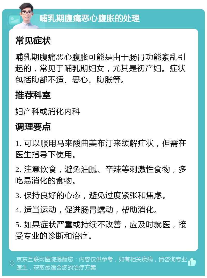 哺乳期腹痛恶心腹胀的处理 常见症状 哺乳期腹痛恶心腹胀可能是由于肠胃功能紊乱引起的，常见于哺乳期妇女，尤其是初产妇。症状包括腹部不适、恶心、腹胀等。 推荐科室 妇产科或消化内科 调理要点 1. 可以服用马来酸曲美布汀来缓解症状，但需在医生指导下使用。 2. 注意饮食，避免油腻、辛辣等刺激性食物，多吃易消化的食物。 3. 保持良好的心态，避免过度紧张和焦虑。 4. 适当运动，促进肠胃蠕动，帮助消化。 5. 如果症状严重或持续不改善，应及时就医，接受专业的诊断和治疗。