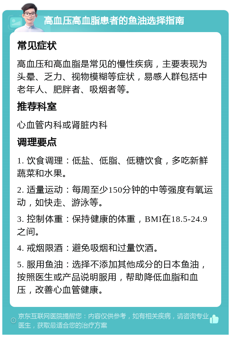 高血压高血脂患者的鱼油选择指南 常见症状 高血压和高血脂是常见的慢性疾病，主要表现为头晕、乏力、视物模糊等症状，易感人群包括中老年人、肥胖者、吸烟者等。 推荐科室 心血管内科或肾脏内科 调理要点 1. 饮食调理：低盐、低脂、低糖饮食，多吃新鲜蔬菜和水果。 2. 适量运动：每周至少150分钟的中等强度有氧运动，如快走、游泳等。 3. 控制体重：保持健康的体重，BMI在18.5-24.9之间。 4. 戒烟限酒：避免吸烟和过量饮酒。 5. 服用鱼油：选择不添加其他成分的日本鱼油，按照医生或产品说明服用，帮助降低血脂和血压，改善心血管健康。