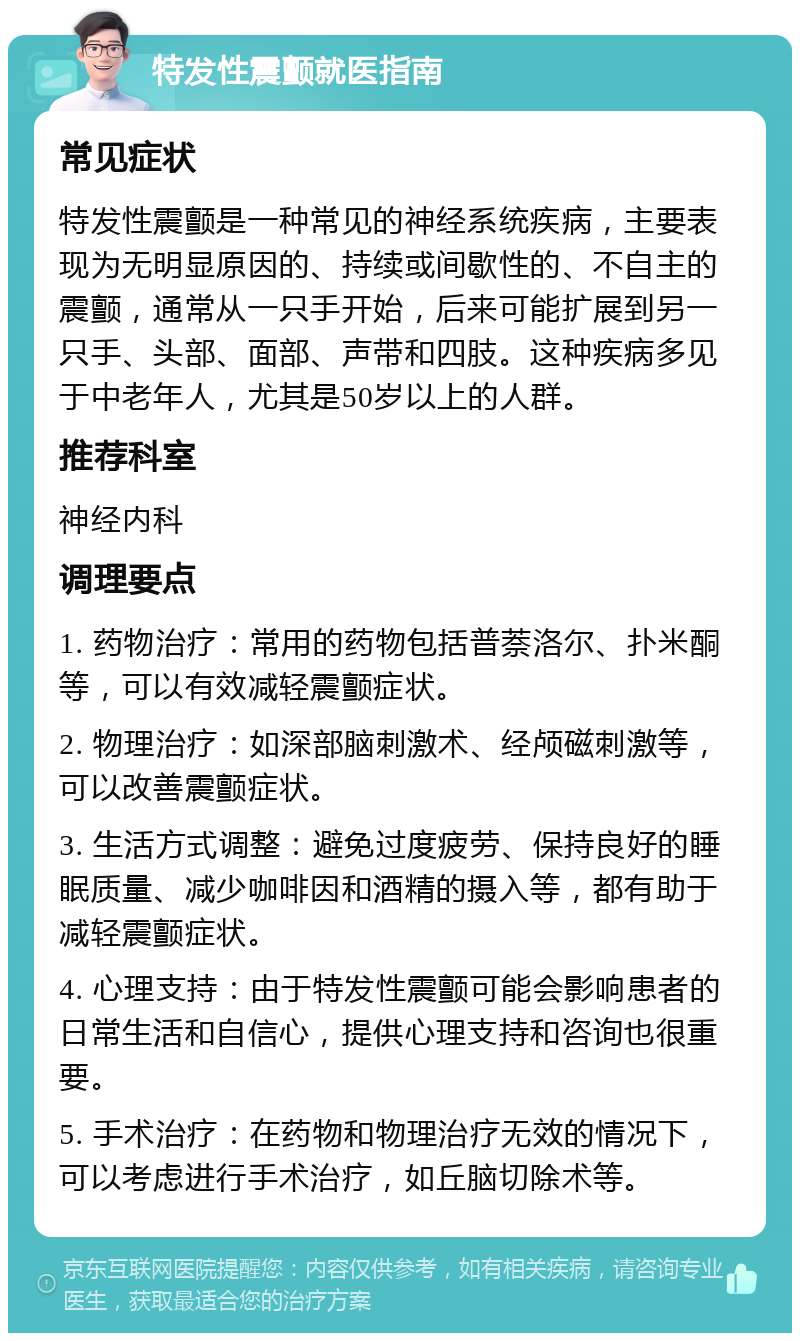 特发性震颤就医指南 常见症状 特发性震颤是一种常见的神经系统疾病，主要表现为无明显原因的、持续或间歇性的、不自主的震颤，通常从一只手开始，后来可能扩展到另一只手、头部、面部、声带和四肢。这种疾病多见于中老年人，尤其是50岁以上的人群。 推荐科室 神经内科 调理要点 1. 药物治疗：常用的药物包括普萘洛尔、扑米酮等，可以有效减轻震颤症状。 2. 物理治疗：如深部脑刺激术、经颅磁刺激等，可以改善震颤症状。 3. 生活方式调整：避免过度疲劳、保持良好的睡眠质量、减少咖啡因和酒精的摄入等，都有助于减轻震颤症状。 4. 心理支持：由于特发性震颤可能会影响患者的日常生活和自信心，提供心理支持和咨询也很重要。 5. 手术治疗：在药物和物理治疗无效的情况下，可以考虑进行手术治疗，如丘脑切除术等。