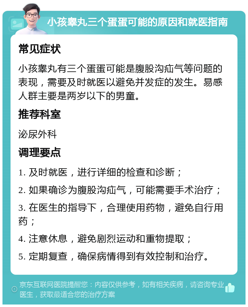 小孩睾丸三个蛋蛋可能的原因和就医指南 常见症状 小孩睾丸有三个蛋蛋可能是腹股沟疝气等问题的表现，需要及时就医以避免并发症的发生。易感人群主要是两岁以下的男童。 推荐科室 泌尿外科 调理要点 1. 及时就医，进行详细的检查和诊断； 2. 如果确诊为腹股沟疝气，可能需要手术治疗； 3. 在医生的指导下，合理使用药物，避免自行用药； 4. 注意休息，避免剧烈运动和重物提取； 5. 定期复查，确保病情得到有效控制和治疗。