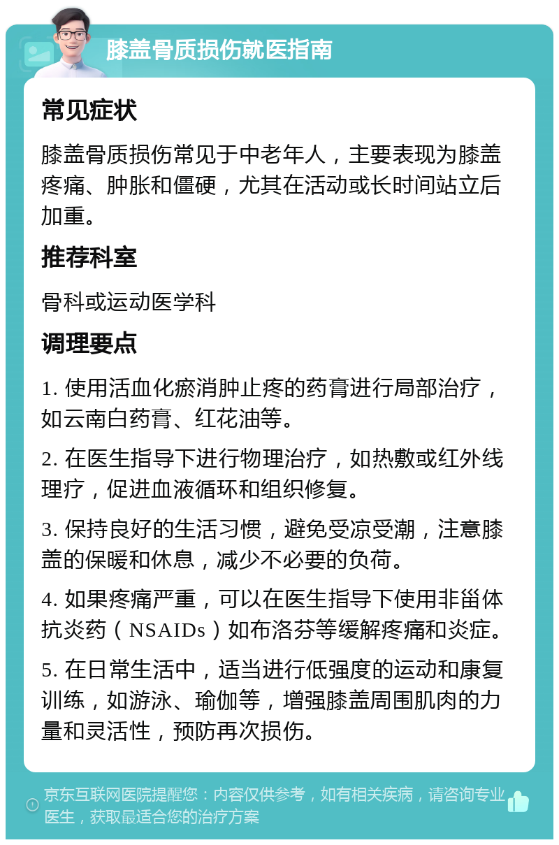 膝盖骨质损伤就医指南 常见症状 膝盖骨质损伤常见于中老年人，主要表现为膝盖疼痛、肿胀和僵硬，尤其在活动或长时间站立后加重。 推荐科室 骨科或运动医学科 调理要点 1. 使用活血化瘀消肿止疼的药膏进行局部治疗，如云南白药膏、红花油等。 2. 在医生指导下进行物理治疗，如热敷或红外线理疗，促进血液循环和组织修复。 3. 保持良好的生活习惯，避免受凉受潮，注意膝盖的保暖和休息，减少不必要的负荷。 4. 如果疼痛严重，可以在医生指导下使用非甾体抗炎药（NSAIDs）如布洛芬等缓解疼痛和炎症。 5. 在日常生活中，适当进行低强度的运动和康复训练，如游泳、瑜伽等，增强膝盖周围肌肉的力量和灵活性，预防再次损伤。