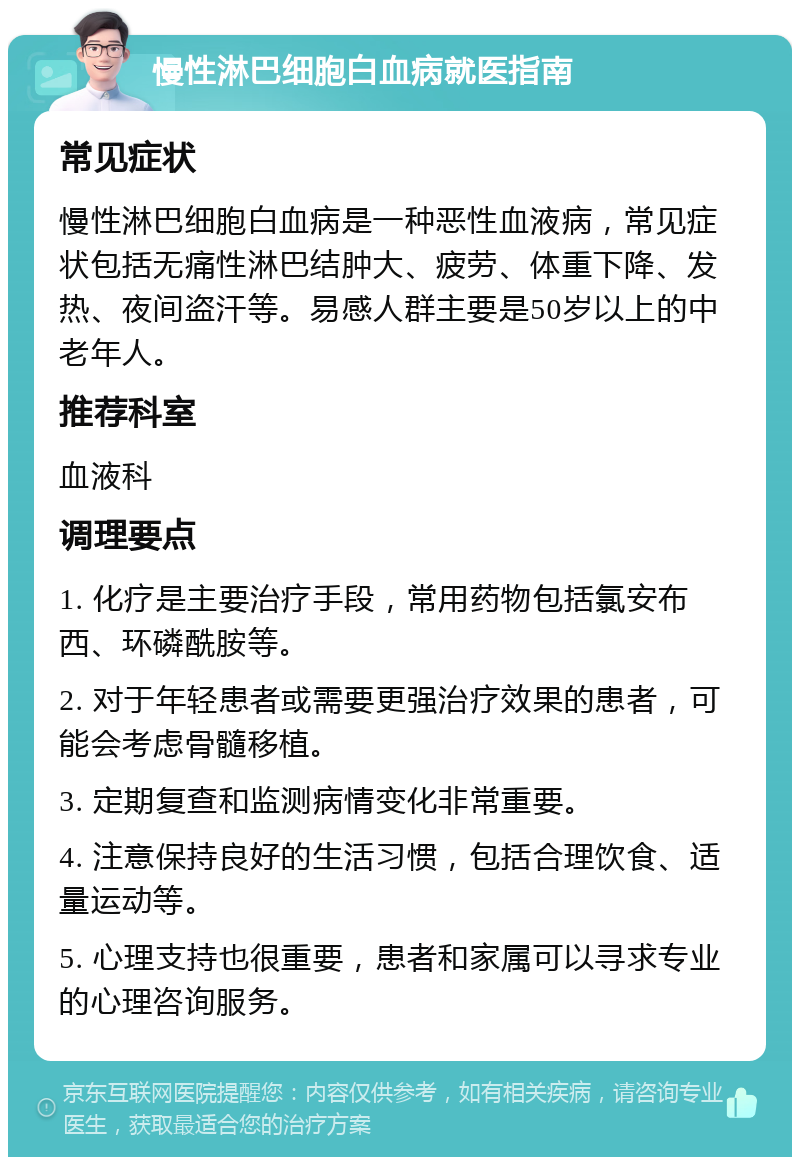 慢性淋巴细胞白血病就医指南 常见症状 慢性淋巴细胞白血病是一种恶性血液病，常见症状包括无痛性淋巴结肿大、疲劳、体重下降、发热、夜间盗汗等。易感人群主要是50岁以上的中老年人。 推荐科室 血液科 调理要点 1. 化疗是主要治疗手段，常用药物包括氯安布西、环磷酰胺等。 2. 对于年轻患者或需要更强治疗效果的患者，可能会考虑骨髓移植。 3. 定期复查和监测病情变化非常重要。 4. 注意保持良好的生活习惯，包括合理饮食、适量运动等。 5. 心理支持也很重要，患者和家属可以寻求专业的心理咨询服务。