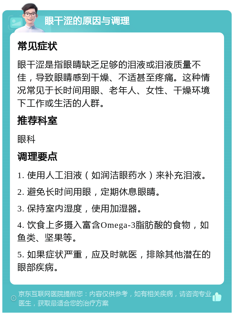 眼干涩的原因与调理 常见症状 眼干涩是指眼睛缺乏足够的泪液或泪液质量不佳，导致眼睛感到干燥、不适甚至疼痛。这种情况常见于长时间用眼、老年人、女性、干燥环境下工作或生活的人群。 推荐科室 眼科 调理要点 1. 使用人工泪液（如润洁眼药水）来补充泪液。 2. 避免长时间用眼，定期休息眼睛。 3. 保持室内湿度，使用加湿器。 4. 饮食上多摄入富含Omega-3脂肪酸的食物，如鱼类、坚果等。 5. 如果症状严重，应及时就医，排除其他潜在的眼部疾病。