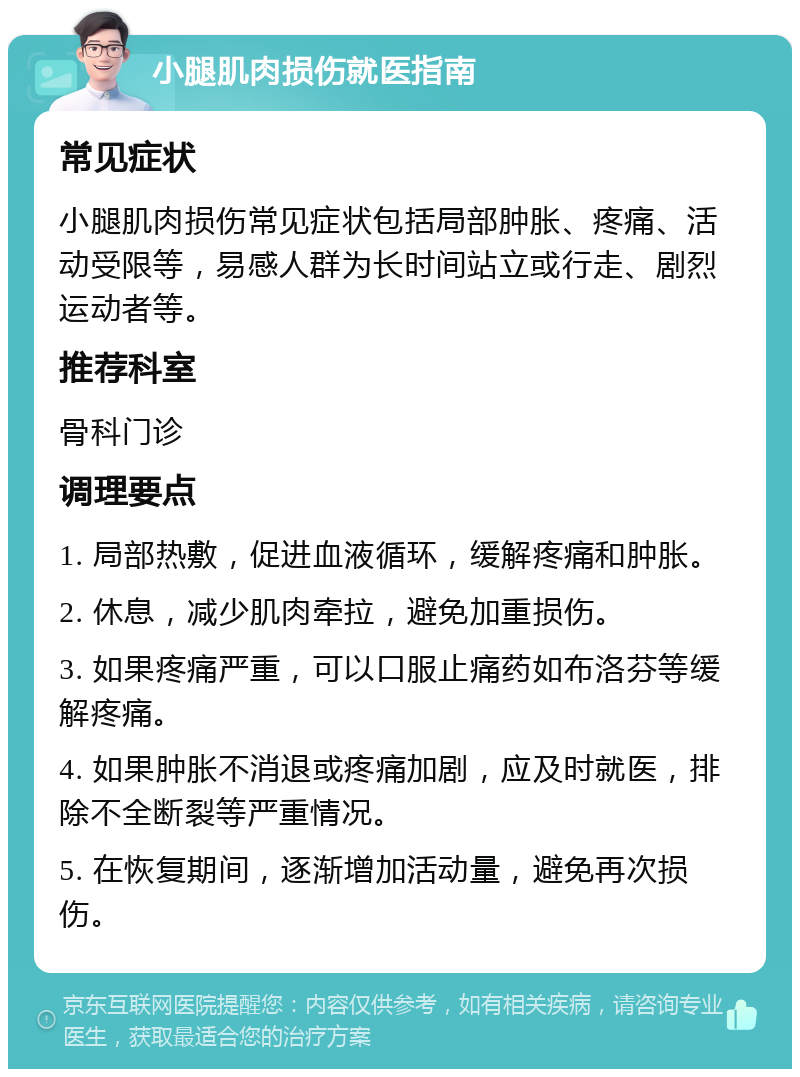 小腿肌肉损伤就医指南 常见症状 小腿肌肉损伤常见症状包括局部肿胀、疼痛、活动受限等，易感人群为长时间站立或行走、剧烈运动者等。 推荐科室 骨科门诊 调理要点 1. 局部热敷，促进血液循环，缓解疼痛和肿胀。 2. 休息，减少肌肉牵拉，避免加重损伤。 3. 如果疼痛严重，可以口服止痛药如布洛芬等缓解疼痛。 4. 如果肿胀不消退或疼痛加剧，应及时就医，排除不全断裂等严重情况。 5. 在恢复期间，逐渐增加活动量，避免再次损伤。