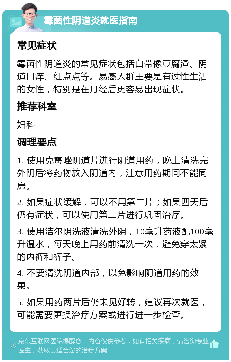 霉菌性阴道炎就医指南 常见症状 霉菌性阴道炎的常见症状包括白带像豆腐渣、阴道口痒、红点点等。易感人群主要是有过性生活的女性，特别是在月经后更容易出现症状。 推荐科室 妇科 调理要点 1. 使用克霉唑阴道片进行阴道用药，晚上清洗完外阴后将药物放入阴道内，注意用药期间不能同房。 2. 如果症状缓解，可以不用第二片；如果四天后仍有症状，可以使用第二片进行巩固治疗。 3. 使用洁尔阴洗液清洗外阴，10毫升药液配100毫升温水，每天晚上用药前清洗一次，避免穿太紧的内裤和裤子。 4. 不要清洗阴道内部，以免影响阴道用药的效果。 5. 如果用药两片后仍未见好转，建议再次就医，可能需要更换治疗方案或进行进一步检查。