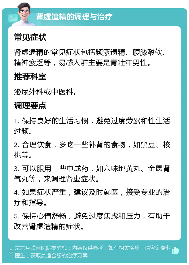 肾虚遗精的调理与治疗 常见症状 肾虚遗精的常见症状包括频繁遗精、腰膝酸软、精神疲乏等，易感人群主要是青壮年男性。 推荐科室 泌尿外科或中医科。 调理要点 1. 保持良好的生活习惯，避免过度劳累和性生活过频。 2. 合理饮食，多吃一些补肾的食物，如黑豆、核桃等。 3. 可以服用一些中成药，如六味地黄丸、金匮肾气丸等，来调理肾虚症状。 4. 如果症状严重，建议及时就医，接受专业的治疗和指导。 5. 保持心情舒畅，避免过度焦虑和压力，有助于改善肾虚遗精的症状。