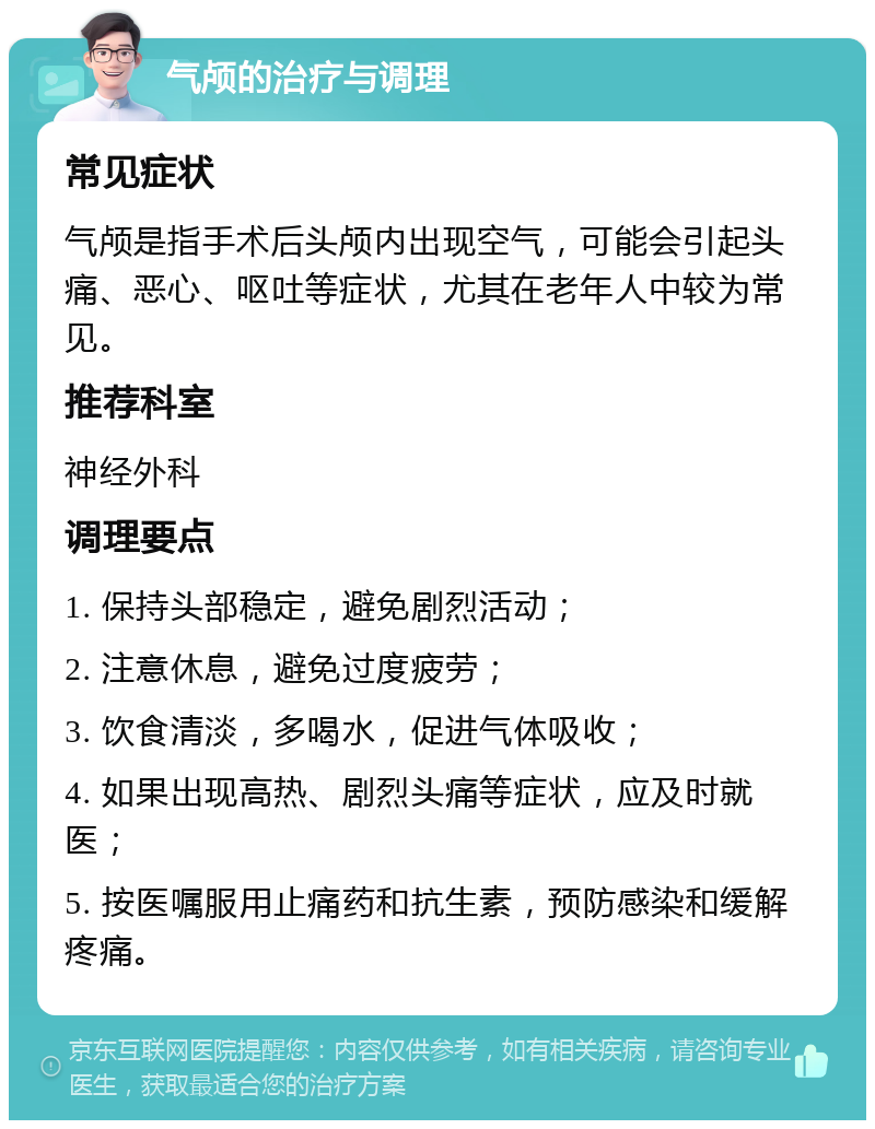 气颅的治疗与调理 常见症状 气颅是指手术后头颅内出现空气，可能会引起头痛、恶心、呕吐等症状，尤其在老年人中较为常见。 推荐科室 神经外科 调理要点 1. 保持头部稳定，避免剧烈活动； 2. 注意休息，避免过度疲劳； 3. 饮食清淡，多喝水，促进气体吸收； 4. 如果出现高热、剧烈头痛等症状，应及时就医； 5. 按医嘱服用止痛药和抗生素，预防感染和缓解疼痛。