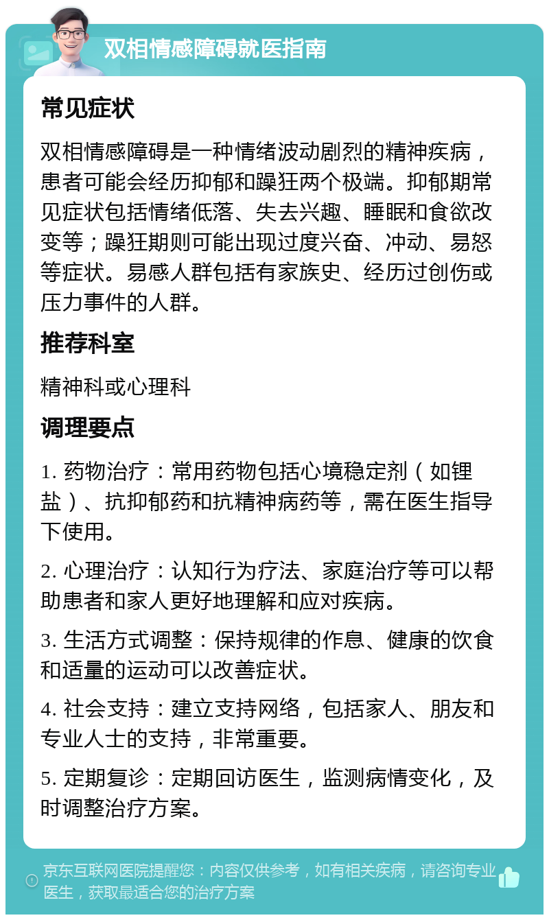 双相情感障碍就医指南 常见症状 双相情感障碍是一种情绪波动剧烈的精神疾病，患者可能会经历抑郁和躁狂两个极端。抑郁期常见症状包括情绪低落、失去兴趣、睡眠和食欲改变等；躁狂期则可能出现过度兴奋、冲动、易怒等症状。易感人群包括有家族史、经历过创伤或压力事件的人群。 推荐科室 精神科或心理科 调理要点 1. 药物治疗：常用药物包括心境稳定剂（如锂盐）、抗抑郁药和抗精神病药等，需在医生指导下使用。 2. 心理治疗：认知行为疗法、家庭治疗等可以帮助患者和家人更好地理解和应对疾病。 3. 生活方式调整：保持规律的作息、健康的饮食和适量的运动可以改善症状。 4. 社会支持：建立支持网络，包括家人、朋友和专业人士的支持，非常重要。 5. 定期复诊：定期回访医生，监测病情变化，及时调整治疗方案。