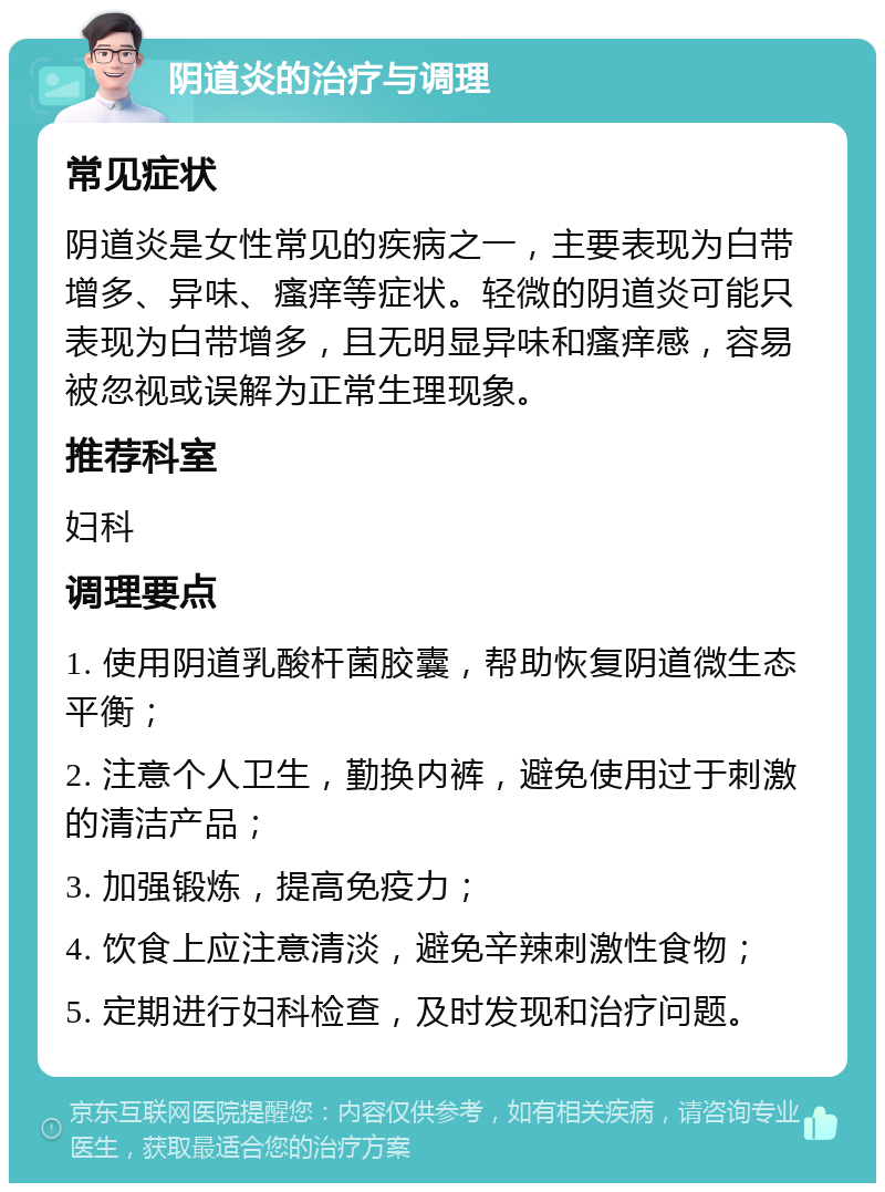 阴道炎的治疗与调理 常见症状 阴道炎是女性常见的疾病之一，主要表现为白带增多、异味、瘙痒等症状。轻微的阴道炎可能只表现为白带增多，且无明显异味和瘙痒感，容易被忽视或误解为正常生理现象。 推荐科室 妇科 调理要点 1. 使用阴道乳酸杆菌胶囊，帮助恢复阴道微生态平衡； 2. 注意个人卫生，勤换内裤，避免使用过于刺激的清洁产品； 3. 加强锻炼，提高免疫力； 4. 饮食上应注意清淡，避免辛辣刺激性食物； 5. 定期进行妇科检查，及时发现和治疗问题。