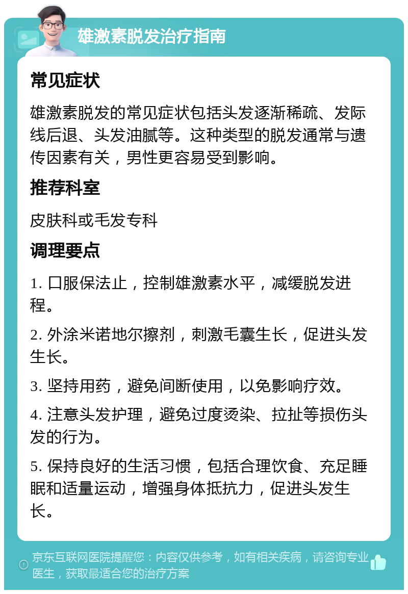 雄激素脱发治疗指南 常见症状 雄激素脱发的常见症状包括头发逐渐稀疏、发际线后退、头发油腻等。这种类型的脱发通常与遗传因素有关，男性更容易受到影响。 推荐科室 皮肤科或毛发专科 调理要点 1. 口服保法止，控制雄激素水平，减缓脱发进程。 2. 外涂米诺地尔擦剂，刺激毛囊生长，促进头发生长。 3. 坚持用药，避免间断使用，以免影响疗效。 4. 注意头发护理，避免过度烫染、拉扯等损伤头发的行为。 5. 保持良好的生活习惯，包括合理饮食、充足睡眠和适量运动，增强身体抵抗力，促进头发生长。