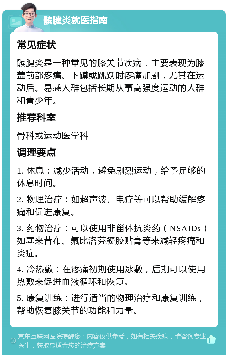 髌腱炎就医指南 常见症状 髌腱炎是一种常见的膝关节疾病，主要表现为膝盖前部疼痛、下蹲或跳跃时疼痛加剧，尤其在运动后。易感人群包括长期从事高强度运动的人群和青少年。 推荐科室 骨科或运动医学科 调理要点 1. 休息：减少活动，避免剧烈运动，给予足够的休息时间。 2. 物理治疗：如超声波、电疗等可以帮助缓解疼痛和促进康复。 3. 药物治疗：可以使用非甾体抗炎药（NSAIDs）如塞来昔布、氟比洛芬凝胶贴膏等来减轻疼痛和炎症。 4. 冷热敷：在疼痛初期使用冰敷，后期可以使用热敷来促进血液循环和恢复。 5. 康复训练：进行适当的物理治疗和康复训练，帮助恢复膝关节的功能和力量。