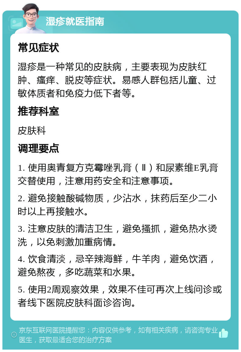 湿疹就医指南 常见症状 湿疹是一种常见的皮肤病，主要表现为皮肤红肿、瘙痒、脱皮等症状。易感人群包括儿童、过敏体质者和免疫力低下者等。 推荐科室 皮肤科 调理要点 1. 使用奥青复方克霉唑乳膏（Ⅱ）和尿素维E乳膏交替使用，注意用药安全和注意事项。 2. 避免接触酸碱物质，少沾水，抹药后至少二小时以上再接触水。 3. 注意皮肤的清洁卫生，避免搔抓，避免热水烫洗，以免刺激加重病情。 4. 饮食清淡，忌辛辣海鲜，牛羊肉，避免饮酒，避免熬夜，多吃蔬菜和水果。 5. 使用2周观察效果，效果不佳可再次上线问诊或者线下医院皮肤科面诊咨询。