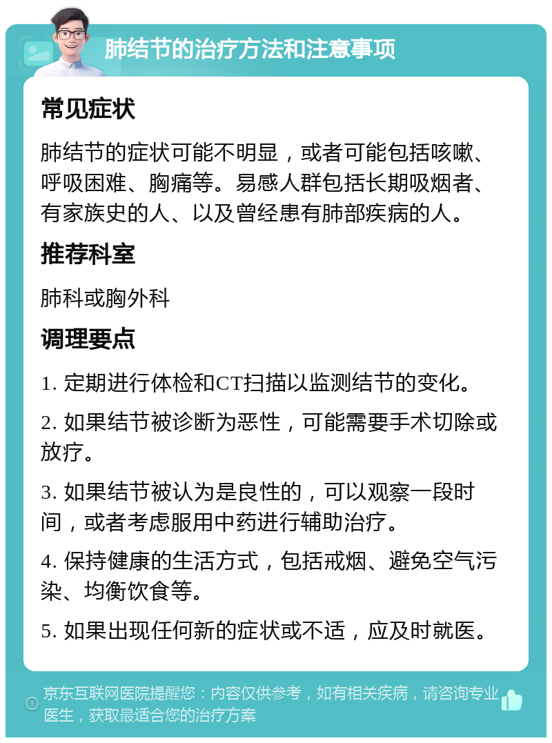 肺结节的治疗方法和注意事项 常见症状 肺结节的症状可能不明显，或者可能包括咳嗽、呼吸困难、胸痛等。易感人群包括长期吸烟者、有家族史的人、以及曾经患有肺部疾病的人。 推荐科室 肺科或胸外科 调理要点 1. 定期进行体检和CT扫描以监测结节的变化。 2. 如果结节被诊断为恶性，可能需要手术切除或放疗。 3. 如果结节被认为是良性的，可以观察一段时间，或者考虑服用中药进行辅助治疗。 4. 保持健康的生活方式，包括戒烟、避免空气污染、均衡饮食等。 5. 如果出现任何新的症状或不适，应及时就医。