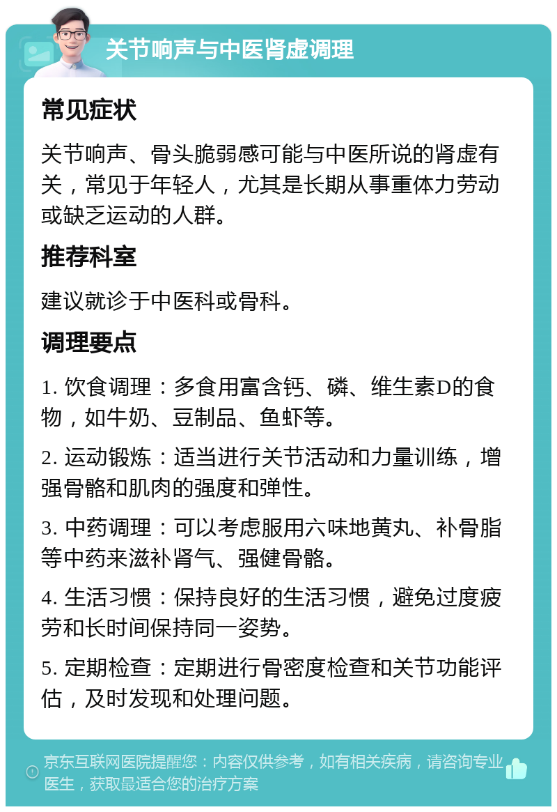 关节响声与中医肾虚调理 常见症状 关节响声、骨头脆弱感可能与中医所说的肾虚有关，常见于年轻人，尤其是长期从事重体力劳动或缺乏运动的人群。 推荐科室 建议就诊于中医科或骨科。 调理要点 1. 饮食调理：多食用富含钙、磷、维生素D的食物，如牛奶、豆制品、鱼虾等。 2. 运动锻炼：适当进行关节活动和力量训练，增强骨骼和肌肉的强度和弹性。 3. 中药调理：可以考虑服用六味地黄丸、补骨脂等中药来滋补肾气、强健骨骼。 4. 生活习惯：保持良好的生活习惯，避免过度疲劳和长时间保持同一姿势。 5. 定期检查：定期进行骨密度检查和关节功能评估，及时发现和处理问题。