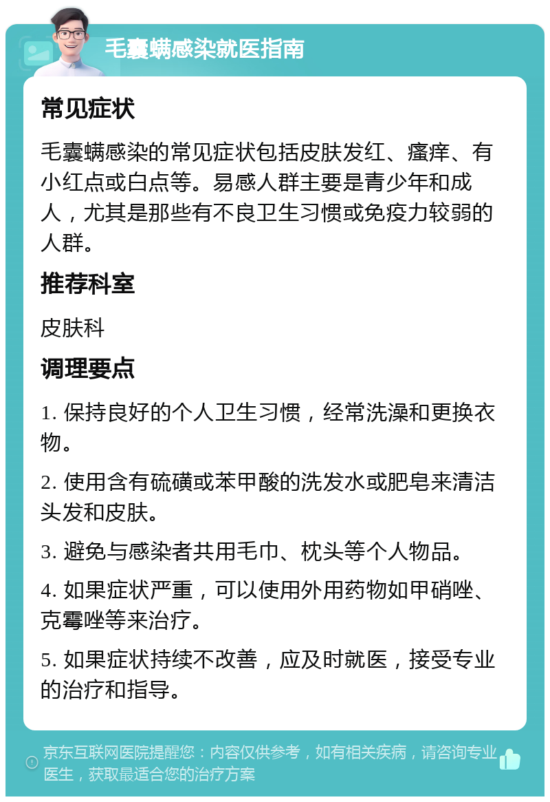 毛囊螨感染就医指南 常见症状 毛囊螨感染的常见症状包括皮肤发红、瘙痒、有小红点或白点等。易感人群主要是青少年和成人，尤其是那些有不良卫生习惯或免疫力较弱的人群。 推荐科室 皮肤科 调理要点 1. 保持良好的个人卫生习惯，经常洗澡和更换衣物。 2. 使用含有硫磺或苯甲酸的洗发水或肥皂来清洁头发和皮肤。 3. 避免与感染者共用毛巾、枕头等个人物品。 4. 如果症状严重，可以使用外用药物如甲硝唑、克霉唑等来治疗。 5. 如果症状持续不改善，应及时就医，接受专业的治疗和指导。