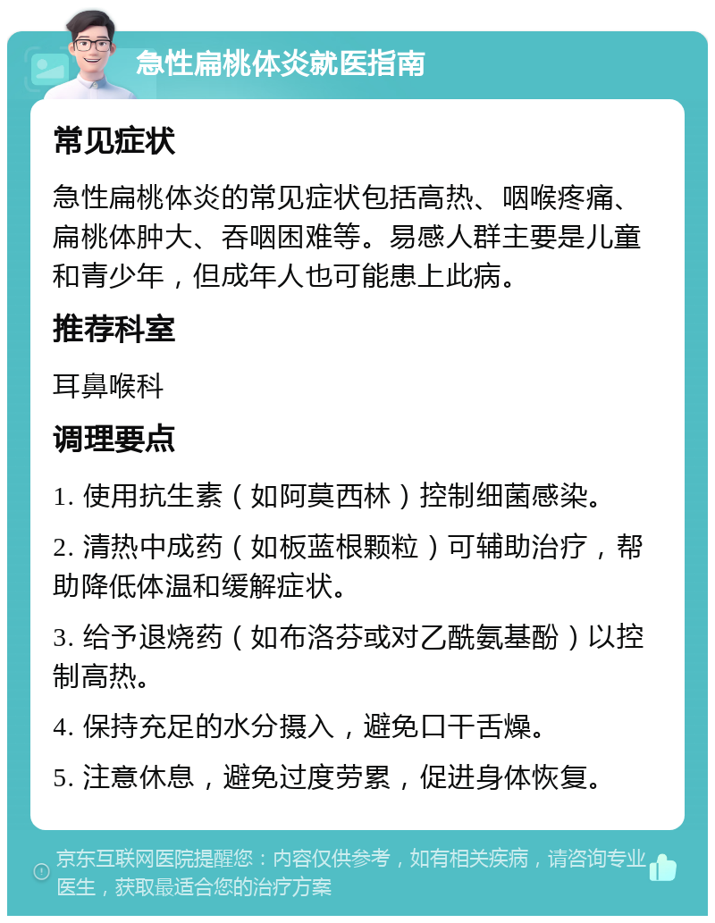 急性扁桃体炎就医指南 常见症状 急性扁桃体炎的常见症状包括高热、咽喉疼痛、扁桃体肿大、吞咽困难等。易感人群主要是儿童和青少年，但成年人也可能患上此病。 推荐科室 耳鼻喉科 调理要点 1. 使用抗生素（如阿莫西林）控制细菌感染。 2. 清热中成药（如板蓝根颗粒）可辅助治疗，帮助降低体温和缓解症状。 3. 给予退烧药（如布洛芬或对乙酰氨基酚）以控制高热。 4. 保持充足的水分摄入，避免口干舌燥。 5. 注意休息，避免过度劳累，促进身体恢复。