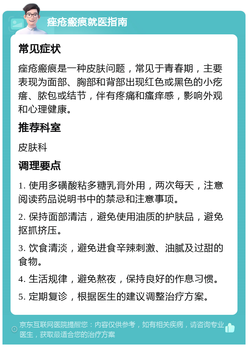 痤疮瘢痕就医指南 常见症状 痤疮瘢痕是一种皮肤问题，常见于青春期，主要表现为面部、胸部和背部出现红色或黑色的小疙瘩、脓包或结节，伴有疼痛和瘙痒感，影响外观和心理健康。 推荐科室 皮肤科 调理要点 1. 使用多磺酸粘多糖乳膏外用，两次每天，注意阅读药品说明书中的禁忌和注意事项。 2. 保持面部清洁，避免使用油质的护肤品，避免抠抓挤压。 3. 饮食清淡，避免进食辛辣刺激、油腻及过甜的食物。 4. 生活规律，避免熬夜，保持良好的作息习惯。 5. 定期复诊，根据医生的建议调整治疗方案。