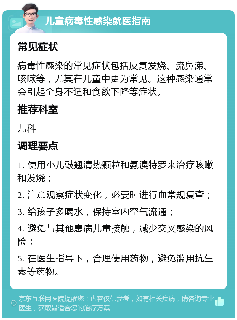 儿童病毒性感染就医指南 常见症状 病毒性感染的常见症状包括反复发烧、流鼻涕、咳嗽等，尤其在儿童中更为常见。这种感染通常会引起全身不适和食欲下降等症状。 推荐科室 儿科 调理要点 1. 使用小儿豉翘清热颗粒和氨溴特罗来治疗咳嗽和发烧； 2. 注意观察症状变化，必要时进行血常规复查； 3. 给孩子多喝水，保持室内空气流通； 4. 避免与其他患病儿童接触，减少交叉感染的风险； 5. 在医生指导下，合理使用药物，避免滥用抗生素等药物。