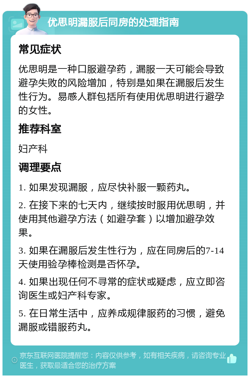 优思明漏服后同房的处理指南 常见症状 优思明是一种口服避孕药，漏服一天可能会导致避孕失败的风险增加，特别是如果在漏服后发生性行为。易感人群包括所有使用优思明进行避孕的女性。 推荐科室 妇产科 调理要点 1. 如果发现漏服，应尽快补服一颗药丸。 2. 在接下来的七天内，继续按时服用优思明，并使用其他避孕方法（如避孕套）以增加避孕效果。 3. 如果在漏服后发生性行为，应在同房后的7-14天使用验孕棒检测是否怀孕。 4. 如果出现任何不寻常的症状或疑虑，应立即咨询医生或妇产科专家。 5. 在日常生活中，应养成规律服药的习惯，避免漏服或错服药丸。